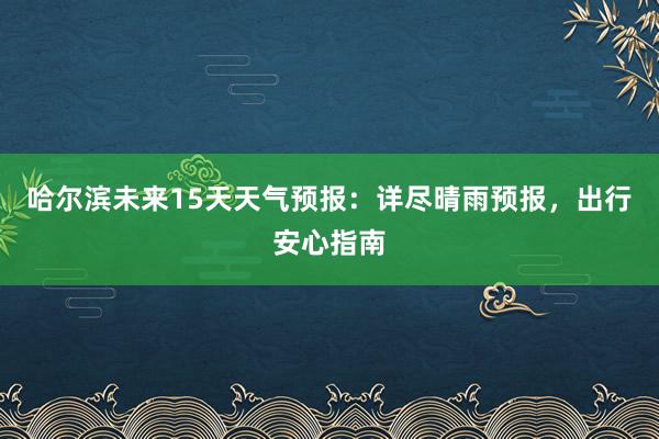 哈尔滨未来15天天气预报：详尽晴雨预报，出行安心指南